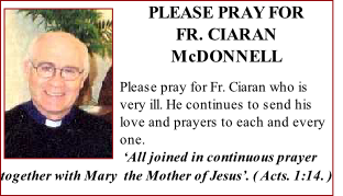 PLEASE PRAY FOR 
FR. CIARAN McDONNELL

Please pray for Fr. Ciaran who is very ill. He continues to send his love and prayers to each and every one. 
 ‘All joined in continuous prayer together with Mary  the Mother of Jesus’. ( Acts. 1:14. ) 